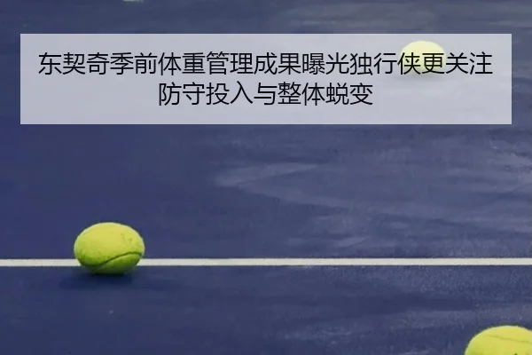 东契奇季前体重管理成果曝光独行侠更关注防守投入与整体蜕变